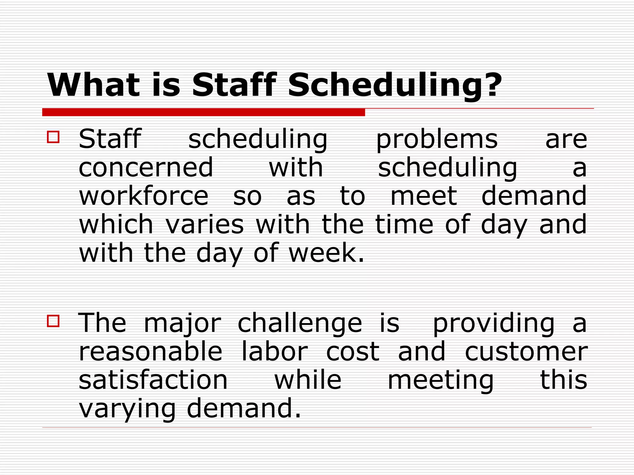What is Staff Scheduling? Staff scheduling problems are concerned with scheduling a workforce so as to meet demand which varies with the time of day and with the day of week .   The major challenge is  providing a reasonable labor cost and customer satisfaction while meeting this varying demand .   