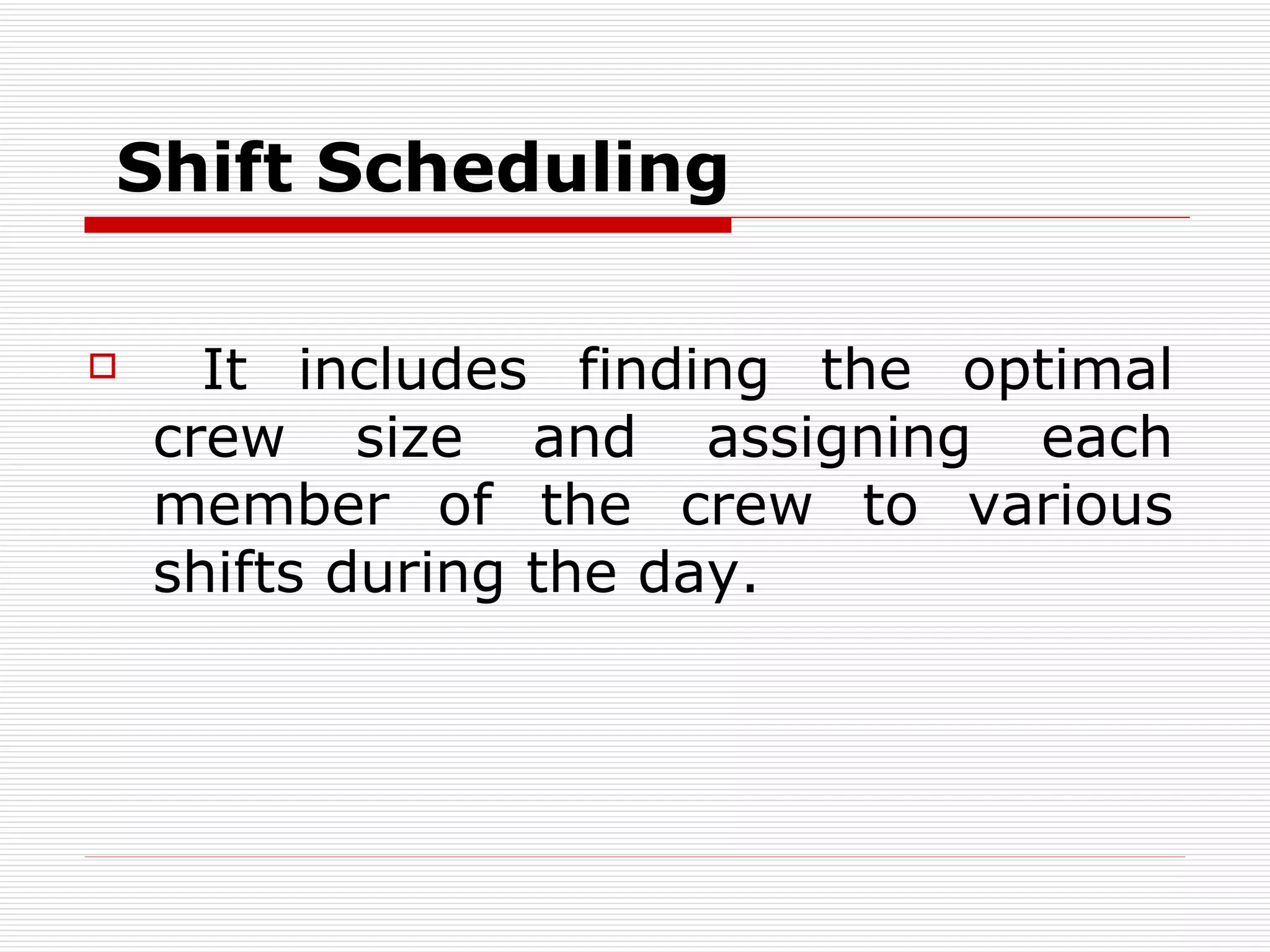 S hift  S cheduling   It includes finding the optimal crew size and assigning each member of the crew to various shifts during the day .  