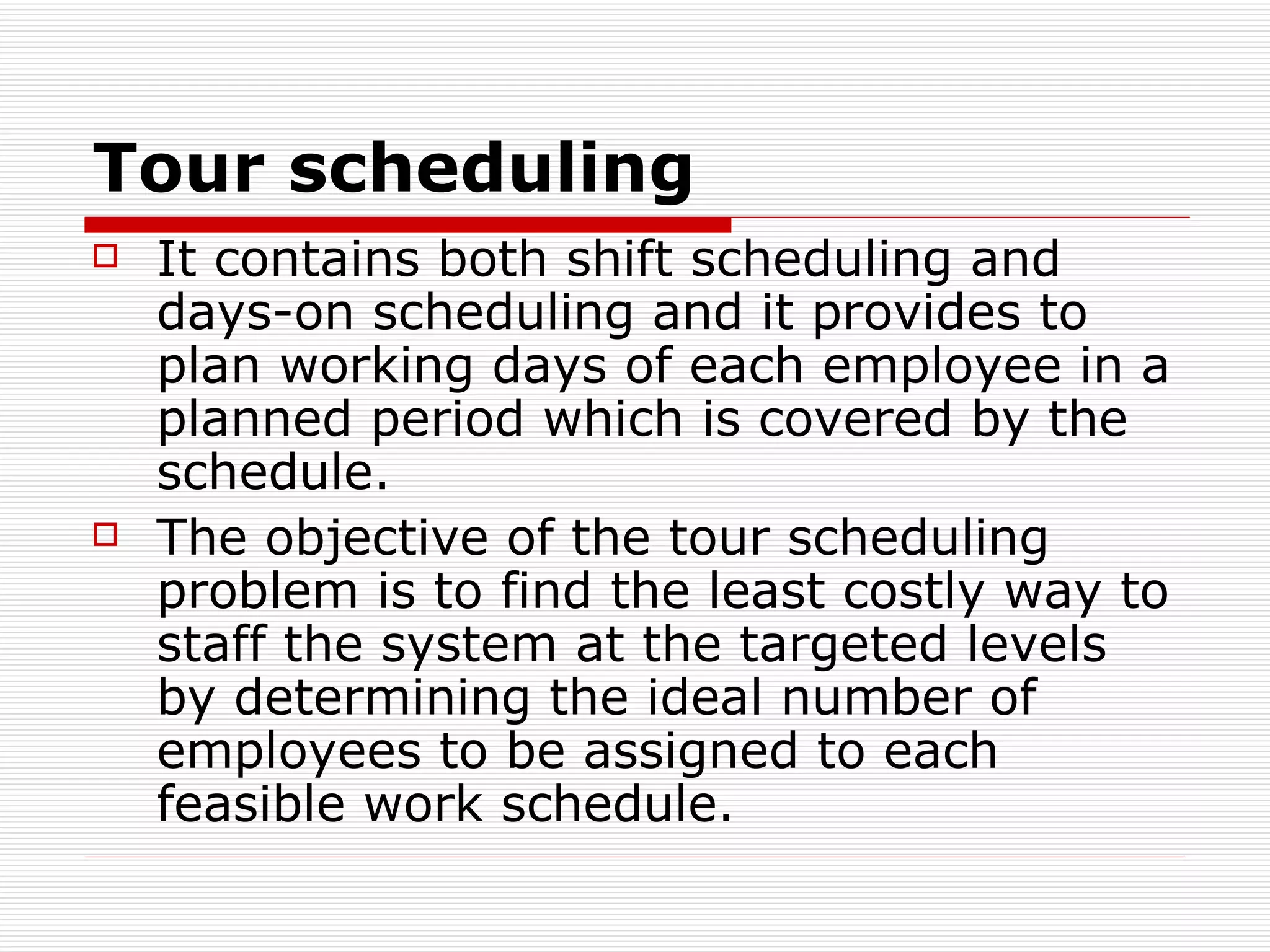 T our scheduling   It contains both shift scheduling and days-on scheduling and it provides to plan working days of each employee in a planned period which is covered by the schedule.  The objective of the tour scheduling problem is to find the least costly way to staff the system at the targeted levels by determining the ideal number of employees to be assigned to each feasible work schedule.   