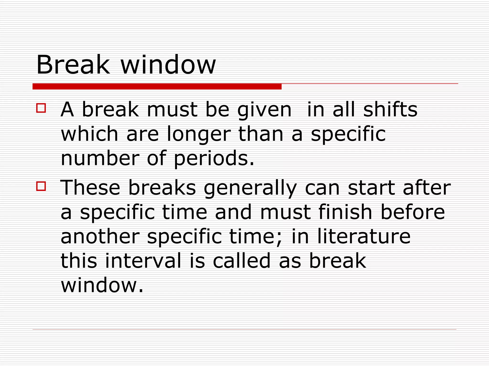 B reak window  A break must be given  in all shifts which are longer than a specific number of periods.  These breaks generally can start after a specific time and must finish before another specific time; in literature this interval is called as break window.  
