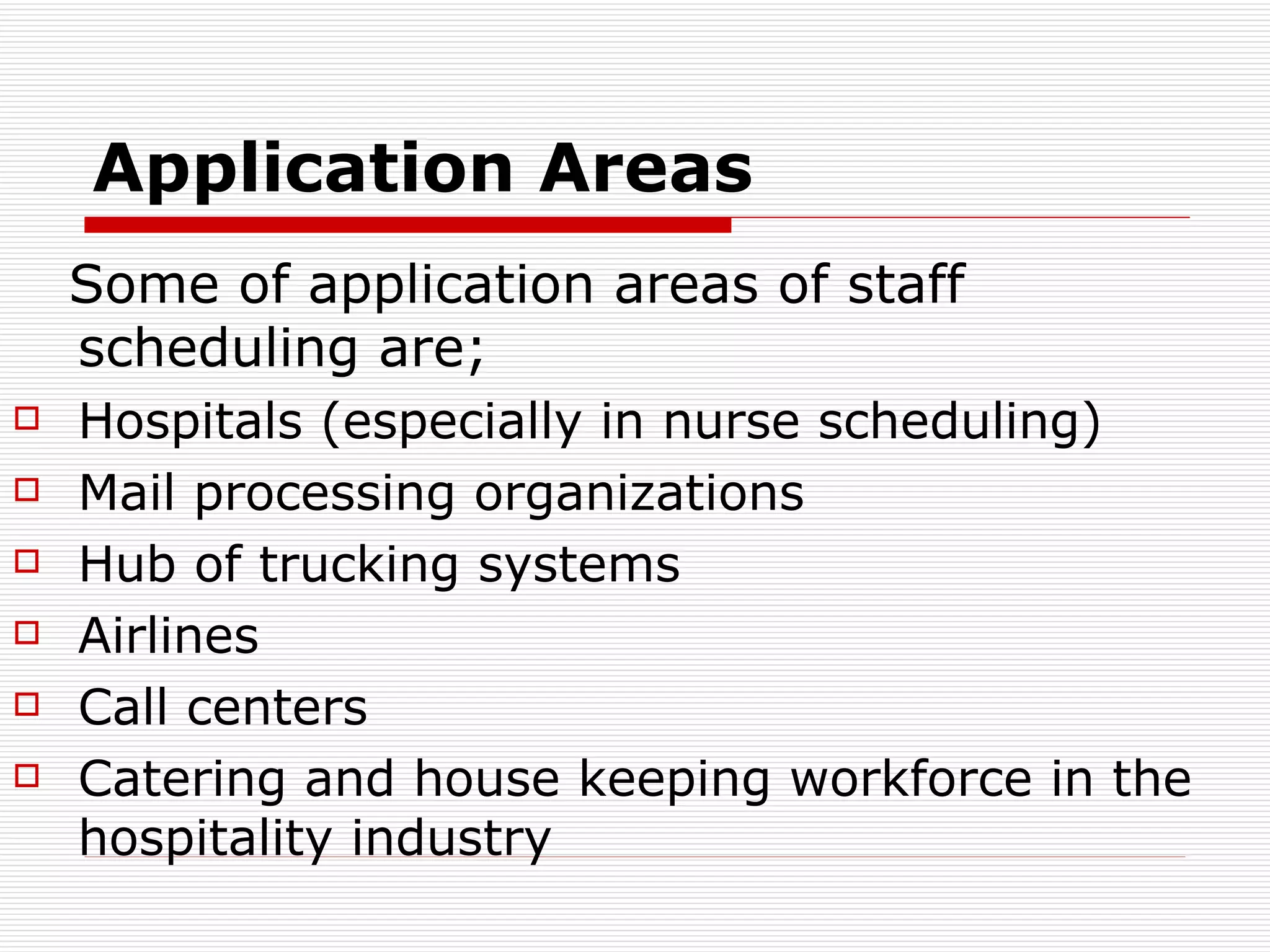 Application Areas Some of application areas of staff scheduling are; Hospitals (especially in nurse scheduling)  Mail processing organizations  Hub of trucking systems  Airlines  Call centers  C atering and house keeping workforce in the hospitality industry   