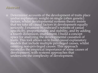 Abstract Determinist accounts of the development of traits place undue explanatory weight on single (often genetic) factors, whilst developmental systems theory insists that we take all causal factors in development equally seriously. I examine Woodward’s notions of casual specificity, proportionality and stability, and by adding a fourth dimension, enablement, I build a concept space for analyzing the developmental causation of traits. This tool allows us to build causal explanatory models that include multiple privileged causes, whilst omitting non-privileged causes. This approach reconciles the empirical importance of some causes of development, with systems approaches that underscore the complexity of development.  
