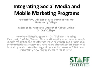 Integrating Social Media and Mobile Marketing Programs Paul Redfern, Director of Web CommunicationsGettysburg CollegeMatt Fedde, Associate Director of Annual GivingSt. Olaf College Hear how Gettysburg and St. Olaf Colleges are using Facebook, YouTube, Twitter, Flickr and LinkedIn to increase word-of-mouth marketing and to integrate these new tools into a traditional communications strategy. You have heard about these smart phones how do you also take advantage of the mobile revolution? But most importantly how do you measure the results?  
