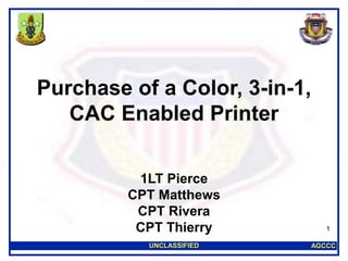 AGCCCUNCLASSIFIED
1
Purchase of a Color, 3-in-1,
CAC Enabled Printer
1LT Pierce
CPT Matthews
CPT Rivera
CPT Thierry
 