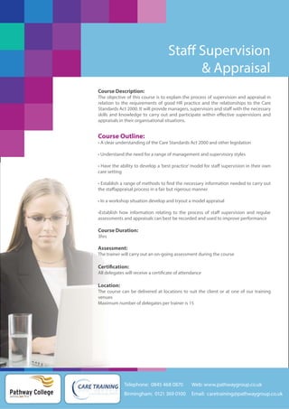 Staff Supervision
& Appraisal
Course Description:
The objective of this course is to explain the process of supervision and appraisal in
relation to the requirements of good HR practice and the relationships to the Care
Standards Act 2000. It will provide managers, supervisors and staff with the necessary
skills and knowledge to carry out and participate within effective supervisions and
appraisals in their organisational situations.

Course Outline:
• A clear understanding of the Care Standards Act 2000 and other legislation
• Understand the need for a range of management and supervisory styles
• Have the ability to develop a ‘best practice’ model for staff supervision in their own
care setting
• Establish a range of methods to find the necessary information needed to carry out
the staffappraisal process in a fair but rigerous manner
• In a workshop situation develop and tryout a model appraisal
•Establish how information relating to the process of staff supervision and regular
assessments and appraisals can best be recorded and used to improve performance

Course Duration:
3hrs

Assessment:
The trainer will carry out an on-going assessment during the course

Certification:
All delegates will receive a certificate of attendance

Location:
The course can be delivered at locations to suit the client or at one of our training
venues
Maximum number of delegates per trainer is 15

Telephone: 0845 468 0870

Pathway College
putting you first

Web: www.pathwaygroup.co.uk

Birmingham: 0121 369 0100

Email: caretraining@pathwaygroup.co.uk

 