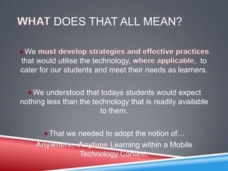 DOES THAT ALL MEAN?

We
that would utilise the technology,                  , to
cater for our students and meet their needs as learners.

  We understood that todays students would expect
nothing less than the technology that is readily available
                        to them.

       That we needed to adopt the notion of…
                          Learning within a Mobile
                  Technology Context.
 