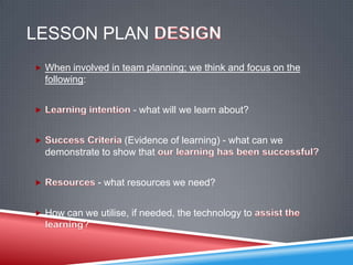 LESSON PLAN
 When involved in team planning; we think and focus on the
  following:


                      - what will we learn about?


                   (Evidence of learning) - what can we
  demonstrate to show that


               - what resources we need?


 How can we utilise, if needed, the technology to
 