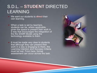 S.D.L. –                              DIRECTED
LEARNING
 We want our students to           their
  own learning.

 When a task is set by teachers,
  students can be, where applicable,
  given the space to present their work in
  a way that encourages the integration of
  the the SAMR Model using the
  technology available to them.

 It must be made very clear to students
  that although they can present their
  work in a way is engaging to them, the
  Learning Intention and Success Criteria
  must be met. From here, formal
  assessment can occur across the task.
 