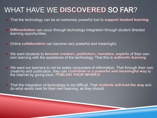 WHAT HAVE WE                                                                 ?
 That the technology can be an extremely powerful tool to                              .

                   can occur through technology integration through student directed
   learning opportunities.

 Online                  can become very powerful and meaningful.

 We want students to                                                      of their own
   own learning with the assistance of the technology. That this is

 We want our learners to not be solely consumers of information. That through their own
   creativity and publication, they can                                                 to
   the internet by giving back.

 That the integration of technology is not difficult. That                            and
   do what works best for their own learning, as they should.
 