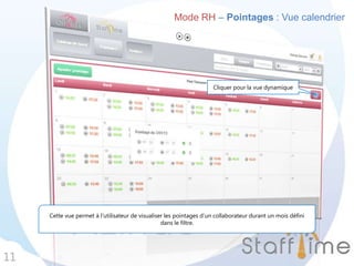 Mode RH – Pointages : Vue calendrier
11
Cette vue permet à l’utilisateur de visualiser les pointages d’un collaborateur durant un mois défini
dans le filtre.
Cliquer pour la vue dynamique
 