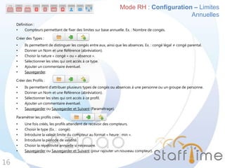 Définition :
• Compteurs permettant de fixer des limites sur base annuelle. Ex. : Nombre de congés.
Créer des Types :
• Ils permettent de distinguer les congés entre eux, ainsi que les absences. Ex. : congé légal ≠ congé parental.
• Donner un Nom et une Référence (abréviation).
• Choisir la nature « congé » ou « absence ».
• Sélectionner les sites qui ont accès à ce type.
• Ajouter un commentaire éventuel.
• Sauvegarder.
Créer des Profils :
• Ils permettent d’attribuer plusieurs types de congés ou absences à une personne ou un groupe de personne.
• Donner un Nom et une Référence (abréviation).
• Sélectionner les sites qui ont accès à ce profil.
• Ajouter un commentaire éventuel.
• Sauvegarder ou Sauvegarder et Suivant (Paramétrage).
Paramétrer les profils créés :
• Une fois créés, les profils attendent de recevoir des compteurs.
• Choisir le type (Ex. : congé).
• Introduire la valeur limite du compteur au format « heure : min ».
• Introduire la période de validité.
• Choisir la répétitivité annuelle si nécessaire.
• Sauvegarder ou Sauvegarder et Suivant (pour rajouter un nouveau compteur).
16
Mode RH : Configuration – Limites
Annuelles
 