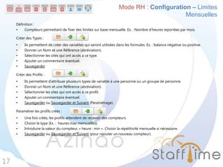 Définition :
• Compteurs permettant de fixer des limites sur base mensuelle. Ex. : Nombre d’heures reportées par mois.
Créer des Types :
• Ils permettent de créer des variables qui seront utilisées dans les formules. Ex. : balance négative ou positive.
• Donner un Nom et une Référence (abréviation).
• Sélectionner les sites qui ont accès à ce type.
• Ajouter un commentaire éventuel.
• Sauvegarder.
Créer des Profils :
• Ils permettent d’attribuer plusieurs types de variable à une personne ou un groupe de personne.
• Donner un Nom et une Référence (abréviation).
• Sélectionner les sites qui ont accès à ce profil.
• Ajouter un commentaire éventuel.
• Sauvegarder ou Sauvegarder et Suivant (Paramétrage).
Paramétrer les profils créés :
• Une fois créés, les profils attendent de recevoir des compteurs.
• Choisir le type (Ex. : heures max mensuelles).
• Introduire la valeur du compteur, « heure : min ». Choisir la répétitivité mensuelle si nécessaire.
• Sauvegarder ou Sauvegarder et Suivant (pour rajouter un nouveau compteur).
17
Mode RH : Configuration – Limites
Mensuelles
 