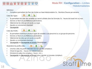 Définition :
• Compteurs permettant de fixer des limites sur base hebdomadaire. Ex. : Nombre d’heures par semaine.
Créer des Types :
• Ils permettent de créer des variables qui seront utilisées dans les formules. Ex. : heures de travail min ou max.
• Donner un Nom et une Référence (abréviation).
• Sélectionner les sites qui ont accès à ce type.
• Ajouter un commentaire éventuel.
• Sauvegarder.
Créer des Profils :
• Ils permettent d’attribuer plusieurs types de variable à une personne ou un groupe de personne.
• Donner un Nom et une Référence (abréviation).
• Sélectionner les sites qui ont accès à ce profil.
• Ajouter un commentaire éventuel.
• Sauvegarder ou Sauvegarder et Suivant (Paramétrage).
Paramétrer les profils créés :
• Une fois créés, les profils attendent de recevoir des compteurs.
• Choisir le type (Ex. : heures min hebdomadaires).
• Introduire la valeur du compteur, « heure : min ».
• Sauvegarder ou Sauvegarder et Suivant (pour rajouter un nouveau compteur).
18
Mode RH : Configuration – Limites
Hebdomadaires
 