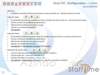 Définition :
• Compteurs permettant de fixer des limites sur base journalière. Ex. : Nombre d’heure de travail.
Créer des Types :
• Ils permettent de créer des variables qui seront utilisées dans les formules. Ex. : heures de travail moyen.
• Donner un Nom et une Référence (abréviation).
• Sélectionner les sites qui ont accès à ce type.
• Ajouter un commentaire éventuel.
• Sauvegarder.
Créer des Profils :
• Ils permettent d’attribuer plusieurs types de variable à une personne ou un groupe de personne.
• Donner un Nom et une Référence (abréviation).
• Sélectionner les sites qui ont accès à ce profil.
• Ajouter un commentaire éventuel.
• Sauvegarder ou Sauvegarder et Suivant (Paramétrage).
Paramétrer les profils créés :
• Une fois créés, les profils attendent de recevoir des compteurs.
• Choisir le type (Ex. : heures de travail par jour).
• Introduire la valeur du compteur, « heure : min ».
• Sauvegarder ou Sauvegarder et Suivant (pour rajouter un nouveau compteur).
19
Mode RH : Configuration – Limites
journalières
 