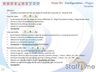 Définition :
• Compteurs permettant de fixer des plages de travail dans la journée. Ex. : Pause de midi.
Créer des Types :
• Ils permettent de créer des plages de natures différentes. Ex. : Plage Fixe (présence oblig.) ≠ Plage Flexible (libre).
• Donner un Nom et une Référence (abréviation).
• Sélectionner les sites qui ont accès à ce type.
• Ajouter un commentaire éventuel.
• Sauvegarder.
Créer des Profils :
• Ils permettent d’attribuer plusieurs types de variable à une personne ou un groupe de personne.
• Donner un Nom et une Référence (abréviation).
• Sélectionner les sites qui ont accès à ce profil.
• Ajouter un commentaire éventuel.
• Sauvegarder ou Sauvegarder et Suivant (Paramétrage).
Paramétrer les profils créés :
• Une fois créés, les profils attendent de recevoir des compteurs.
• Choisir le type (Ex. : plage fixe, flexible, interdite, travail de nuit).
• Introduire l’heure du début de la plage, dans les 2 premiers champs : « Heure – Début » et « Min – Début ».
• Introduire l’heure de la fin de la plage, dans les 2 champs suivants : « Heure – Fin » et « Min – Fin ».
• Rajouter une nouvelle plage en cliquant Sauvegarder et Suivant.
• Répéter ces opérations autant de fois qu’il y a de plages dans une journée.
• Sauvegarder.
20
Mode RH : Configuration – Plages
horaires
 