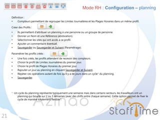 Définition :
• Compteurs permettant de regrouper les Limites Journalières et les Plages Horaires dans un même profil.
Créer des Profils :
• Ils permettent d’attribuer un planning à une personne ou un groupe de personne.
• Donner un Nom et une Référence (abréviation).
• Sélectionner les sites qui ont accès à ce profil.
• Ajouter un commentaire éventuel.
• Sauvegarder ou Sauvegarder et Suivant (Paramétrage).
Paramétrer les profils créés :
• Une fois créés, les profils attendent de recevoir des compteurs.
• Choisir le profil de Limites Journalières du premier jour.
• Choisir le profil de Plages Horaires du premier jour.
• Rajouter un jour au planning en cliquant Sauvegarder et Suivant.
• Répéter ces opérations autant de fois qu’il y a de jours dans un cycle* du planning.
• Sauvegarder.
* Un cycle du planning représente typiquement une semaine mais dans certains secteurs, les travailleurs ont un
planning qui boucle sur 2 ou 3 semaines (avec des shifts entre chaque semaine). Cette option permet de fixer le
cycle de manière totalement flexible !
21
Mode RH : Configuration – planning
 