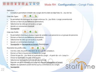Définition :
• Compteurs permettant d’établir des congés dont la date est déjà fixée. Ex. : Jour de l’an.
Créer des Types :
• Ils permettent de distinguer les congés entre eux. Ex. : jour férié ≠ congé conventionnel.
• Donner un Nom et une Référence (abréviation).
• Sélectionner les sites qui ont accès à ce type.
• Ajouter un commentaire éventuel.
• Sauvegarder.
Créer des Profils :
• Ils permettent d’attribuer plusieurs types de variable à une personne ou un groupe de personne.
• Donner un Nom et une Référence (abréviation).
• Sélectionner les sites qui ont accès à ce profil.
• Ajouter un commentaire éventuel.
• Sauvegarder ou Sauvegarder et Suivant (Paramétrage).
Paramétrer les profils créés :
• Une fois créés, les profils attendent de recevoir des compteurs.
• Donner un Nom à la première échéance du congé.
• Choisir le type (Ex. : jour férié) et la période du congé : « A partir de » et « Jusqu’à ».
• Choisir la répétitivité annuelle si nécessaire.
• Sélectionner les travailleurs concernés par le congé.
• Rajouter une autre échéance du congé en cliquant Sauvegarder et Suivant.
• Répéter ces opérations autant de fois qu’il y a d’échéances du congés.
• Sauvegarder.
22
Mode RH : Configuration – Congé Fixés
 