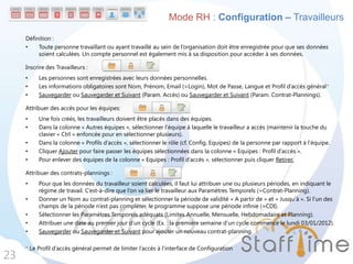 Définition :
• Toute personne travaillant ou ayant travaillé au sein de l’organisation doit être enregistrée pour que ses données
soient calculées. Un compte personnel est également mis à sa disposition pour accéder à ses données.
Inscrire des Travailleurs :
• Les personnes sont enregistrées avec leurs données personnelles.
• Les informations obligatoires sont Nom, Prénom, Email (=Login), Mot de Passe, Langue et Profil d’accès général*
• Sauvegarder ou Sauvegarder et Suivant (Param. Accès) ou Sauvegarder et Suivant (Param. Contrat-Plannings).
Attribuer des accès pour les équipes:
• Une fois créés, les travailleurs doivent être placés dans des équipes.
• Dans la colonne « Autres équipes », sélectionner l’équipe à laquelle le travailleur a accès (maintenir la touche du
clavier « Ctrl » enfoncée pour en sélectionner plusieurs).
• Dans la colonne « Profils d’accès », sélectionner le rôle (cf. Config. Equipes) de la personne par rapport à l’équipe.
• Cliquer Ajouter pour faire passer les équipes sélectionnées dans la colonne « Equipes : Profil d’accès ».
• Pour enlever des équipes de la colonne « Equipes : Profil d’accès », sélectionner puis cliquer Retirer.
Attribuer des contrats-plannings :
• Pour que les données du travailleur soient calculées, il faut lui attribuer une ou plusieurs périodes, en indiquant le
régime de travail. C’est-à-dire que l’on va lier le travailleur aux Paramètres Temporels (=Contrat-Planning).
• Donner un Nom au contrat-planning et sélectionner la période de validité « A partir de » et « Jusqu’à ». Si l’un des
champs de la période n’est pas compléter, le programme suppose une période infinie (=CDI).
• Sélectionner les Paramètres Temporels adéquats (Limites Annuelle, Mensuelle, Hebdomadaire et Planning).
• Attribuer une date au premier jour d’un cycle (Ex. : la première semaine d’un cycle commence le lundi 03/01/2012).
• Sauvegarder ou Sauvegarder et Suivant pour ajouter un nouveau contrat-planning.
* Le Profil d’accès général permet de limiter l’accès à l’interface de Configuration
23
Mode RH : Configuration – Travailleurs
 