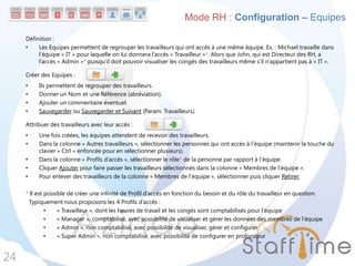 Définition :
• Les Equipes permettent de regrouper les travailleurs qui ont accès à une même équipe. Ex. : Michael travaille dans
l’équipe « IT » pour laquelle on lui donnera l’accès « Travailleur »*. Alors que John, qui est Directeur des RH, a
l’accès « Admin »* puisqu’il doit pouvoir visualiser les congés des travailleurs même s’il n’appartient pas à « IT ».
Créer des Equipes :
• Ils permettent de regrouper des travailleurs.
• Donner un Nom et une Référence (abréviation).
• Ajouter un commentaire éventuel.
• Sauvegarder ou Sauvegarder et Suivant (Param. Travailleurs).
Attribuer des travailleurs avec leur accès :
• Une fois créées, les équipes attendent de recevoir des travailleurs.
• Dans la colonne « Autres travailleurs », sélectionner les personnes qui ont accès à l’équipe (maintenir la touche du
clavier « Ctrl » enfoncée pour en sélectionner plusieurs).
• Dans la colonne « Profils d’accès », sélectionner le rôle* de la personne par rapport à l’équipe.
• Cliquer Ajouter pour faire passer les travailleurs sélectionnés dans la colonne « Membres de l’équipe ».
• Pour enlever des travailleurs de la colonne « Membres de l’équipe », sélectionner puis cliquer Retirer.
* Il est possible de créer une infinité de Profil d’accès en fonction du besoin et du rôle du travailleur en question.
Typiquement nous proposons les 4 Profils d’accès :
• « Travailleur », dont les heures de travail et les congés sont comptabilisés pour l’équipe
• « Manager », comptabilisé, avec possibilité de visualiser et gérer les données des membres de l’équipe
• « Admin », non comptabilisé, avec possibilité de visualiser, gérer et configurer
• « Super Admin », non comptabilisé, avec possibilité de configurer en profondeur
24
Mode RH : Configuration – Equipes
 