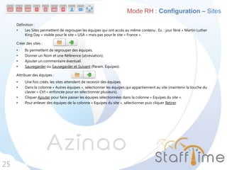 Définition :
• Les Sites permettent de regrouper les équipes qui ont accès au même contenu . Ex. : jour férié « Martin Luther
King Day » visible pour le site « USA » mais pas pour le site « France ».
Créer des sites :
• Ils permettent de regrouper des équipes.
• Donner un Nom et une Référence (abréviation).
• Ajouter un commentaire éventuel.
• Sauvegarder ou Sauvegarder et Suivant (Param. Equipes).
Attribuer des équipes :
• Une fois créés, les sites attendent de recevoir des équipes.
• Dans la colonne « Autres équipes », sélectionner les équipes qui appartiennent au site (maintenir la touche du
clavier « Ctrl » enfoncée pour en sélectionner plusieurs).
• Cliquer Ajouter pour faire passer les équipes sélectionnées dans la colonne « Equipes du site ».
• Pour enlever des équipes de la colonne « Equipes du site », sélectionner puis cliquer Retirer.
25
Mode RH : Configuration – Sites
 