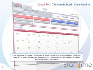 Mode RH – Tableau de bord : Vue calendrier
7
Cette vue permet à l’utilisateur de visualiser les heures de prestations d’un collaborateur sous forme
calendrier. Les heures affichées dans le calendrier sont calculées selon les besoins de la DRH et elles
sont complètement customizable
 