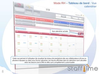 Mode RH – Tableau de bord : Vue
calendrier
8
Vue calendrier activée
Cette vue permet à l’utilisateur de visualiser les totaux de prestations des ses collaborateurs (d’une ou
plusieurs équipes ou sites) sous forme calendrier. Les heures affichées dans le calendrier sont calculées
selon les besoins de la DRH et elles sont complètement customizable
 