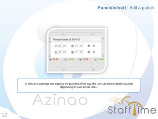 12
Punch(in/out) : Edit a punch
A click on a calendar box displays the punches of the day, the user can edit or delete a punch
depending on user access roles .
 