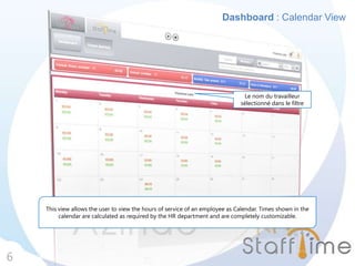 Dashboard : Calendar View
6
This view allows the user to view the hours of service of an employee as Calendar. Times shown in the
calendar are calculated as required by the HR department and are completely customizable.
Le nom du travailleur
sélectionné dans le filtre
 