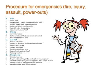 Procedure for emergencies (fire, injury,
assault, power-outs)
A.   Fire:
1.   sound alarm
2.   Quickly assess if the fire can be extinguished, if not...
3.   prepare to exist as per the evacuation plan
4.   Follow instructions from fire warden
5.   Assemble in the dedicated area
6.   Account for number of staff
B.   Injury:
1.   Administer first aid
2.   Call an ambulance if further assistance is required
3.   Fill out incident report form
C.   Assault
1.   Exercise self defence
2.   Attempt to attract the assistance of fellow workers
3.   Contact police via 000
4.   Support and first aid
5.   Fill out incident report form
6.   Counselling for victim and staff
7.   Review procedures
D.   Power-outs
1.   Close the business
2.   Prepare and machinery and computers for re-instated power
3.   check lifts for occupancy and assure persons of the current situation
4.   Attempt to contact energy provider and electrician
5.   Re-open business when cleared to do so.
 