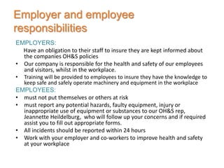 Employer and employee
responsibilities
EMPLOYERS:
  Have an obligation to their staff to insure they are kept informed about
  the companies OH&S policies
• Our company is responsible for the health and safety of our employees
  and visitors, whilst in the workplace.
•   Training will be provided to employees to insure they have the knowledge to
    keep safe and safely operate machinery and equipment in the workplace
EMPLOYEES:
• must not put themselves or others at risk
• must report any potential hazards, faulty equipment, injury or
  inappropriate use of equipment or substances to our OH&S rep,
  Jeannette Heildelburg, who will follow up your concerns and if required
  assist you to fill out appropriate forms.
• All incidents should be reported within 24 hours
• Work with your employer and co-workers to improve health and safety
  at your workplace
 