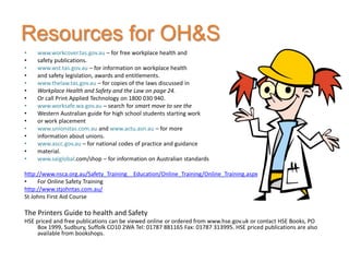 Resources for OH&S
•   www.workcover.tas.gov.au – for free workplace health and
•   safety publications.
•   www.wst.tas.gov.au – for information on workplace health
•   and safety legislation, awards and entitlements.
•   www.thelaw.tas.gov.au – for copies of the laws discussed in
•   Workplace Health and Safety and the Law on page 24.
•   Or call Print Applied Technology on 1800 030 940.
•   www.worksafe.wa.gov.au – search for smart move to see the
•   Western Australian guide for high school students starting work
•   or work placement
•   www.unionstas.com.au and www.actu.asn.au – for more
•   information about unions.
•   www.ascc.gov.au – for national codes of practice and guidance
•   material.
•   www.saiglobal.com/shop – for information on Australian standards

http://www.nsca.org.au/Safety_Training__Education/Online_Training/Online_Training.aspx
•    For Online Safety Training
http://www.stjohntas.com.au/
St Johns First Aid Course

The Printers Guide to health and Safety
HSE priced and free publications can be viewed online or ordered from www.hse.gov.uk or contact HSE Books, PO
     Box 1999, Sudbury, Suffolk CO10 2WA Tel: 01787 881165 Fax: 01787 313995. HSE priced publications are also
     available from bookshops.
 