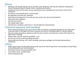 Stress
•   Working in the design industry can be stressful, with deadlines, learning new software, dealing with
    clients, having your work critiqued and to constantly be creative.
•   Identify the cause of the stress, are you working too much, spending too much time in front of the
    computer?
•   During your lunch breaks go for a walk outside
•   Be organized, prioritize your workload
•   Know how to manage your time, plan your day, write a list, lean to be disciplined
•   Work with other designers
•   Ask help from others
•   Get a good nights sleep
•   talk with your employer, supervisor or risk management representative
Chemical exposure and handling
    Many chemical substances can cause harm if they are inhaled or absorbed through the skin. Many also
    cause dermatitis or damage to the eyes. Exposure can have an immediate effect or may be delayed.
•   We have replace hazardous substances with less toxic solvents and chemicals, caution still needs to be
    taken when handling .
•   Always make sure the exhaust ventilation is on
•   Do not eat or drink in when handling chemicals
•   Wear protective clothing , PPE when handling, cleaning up spillages and transporting hazardous
    substances
Lifting
•   Never move heavy or bulky objects by yourself, assess the risk of injury from any hazardous manual lifting
    and handling which can not be avoided.
•   Break down loads into easily handled units
•   Use trolleys, hoists , forklift trolley
•   Ask for help (team lift)
 