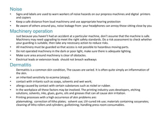 Noise
•   Signs and labels are used to warn workers of noise hazards on our prepress machines and digital printers
    and copiers
•   Keep a safe distance from loud machinery and use appropriate hearing protection
•   Be aware of others around you, noise leakage from your headphones can annoy those sitting close by you
Machinery operation
    Just because you haven’t had an accident at a particular machine, don’t assume that the machine is safe.
    Machinery may need upgrading to meet the right safety standards. Do a risk assessment to check whether
    your guarding is suitable, then take any necessary action to reduce risks.
•   All machinery must be guarded so that access is not possible to hazardous moving parts.
•   Do not operated machinery in the dark or poor light, make sure there is adequate lighting.
•   Make sure area around machinery is clear of obstacles.
•   Electrical leads or extension leads should not breach walkways
Dermatitis
    Dermatitis is a common skin condition, The causes are varied. It is often quite simply an inflammation of
    the skin.
•   an inherited sensitivity to eczema (atopy);
•   contact with irritants such as soaps, solvents and wet work;
•   allergy caused by contact with certain substances such as nickel or rubber.
•   In the workplace all these factors may be involved. The printing industry uses developers, etching
    solutions, solvents, inks, glues, gums, oils and greases that can all cause skin irritation.
•   Printing processes with a high occurrence of skin problems are:
    platemaking; correction of litho plates; solvent use; UV-cured ink use; materials containing socyanates;
    cleaning of litho rollers and cylinders; guillotining; handling press room consumables.
 