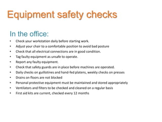 Equipment safety checks
In the office:
•   Check your workstation daily before starting work.
•   Adjust your chair to a comfortable position to avoid bad posture
•   Check that all electrical connections are in good condition.
•   Tag faulty equipment as unsafe to operate.
•   Report any faulty equipment.
•   Check that safety guards are in place before machines are operated.
•   Daily checks on guillotines and hand-fed platens, weekly checks on presses
•   Drains on floors are not blocked
•   Personal protective equipment must be maintained and stored appropriately
•   Ventilators and filters to be checked and cleaned on a regular basis
•   First aid kits are current, checked every 12 months
 