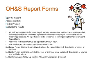 OH&S Report Forms
Spot the Hazard
Assess the Risk
Fix the Problem
Evaluate the results

•   All staff are responsible for reporting all hazards, near misses, incidents and injuries to their
    company director and the OH&S representative immediately as per the incident/hazard
    reporting procedure. All reports need to be supported in writing using the Incident/Hazard
    Report Form.
• Accidents and incidents must be reported within 24 hours
• The incident/Hazard Report contains three sections:
Section A. Person Making Report: Give details of the hazard observed, description of events or
    incident
Section B. Person Making Report: In the event of an injury being sustained, description of injuries
    and bodily locations
Section C. Manager: Follow up Incident / Hazard Investigation & Control
 
