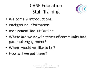 CASE Education
Staff Training
• Welcome & Introductions
• Background Information
• Assessment Toolkit Outline
• Where are we now in terms of community and
parental engagement?
• Where would we like to be?
• How will we get there?
CASE
Education, www.educase.co.uk, educase@
hotmail.co.uk, Tel: 07939001731
 