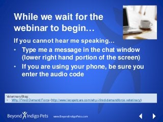 www.BeyondIndigoPets.com
While we wait for the
webinar to begin…
If you cannot hear me speaking…
• Type me a message in the chat window
(lower right hand portion of the screen)
• If you are using your phone, be sure you
enter the audio code
Veterinary Blog:
• Why I Fired Demand Force (http://www.leospetcare.com/why-i-fired-demandforce-veterinary/)
 