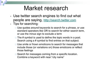 Market researchUse twitter search engines to find out what people are saying, http://search.twitter.com