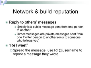 Network & build reputationReply to others’ messages @reply is a public message sent from one person to another Direct messages are private messages sent from one Twitter person to another (only to someone who follows you)“ReTweet”Spread the message: use RT@username to repost a message they wrote