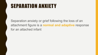 SEPARATION ANXIETY
Separation anxiety or grief following the loss of an
attachment figure is a normal and adaptive response
for an attached infant
 