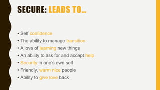 SECURE: LEADS TO…
• Self confidence
• The ability to manage transition
• A love of learning new things
• An ability to ask for and accept help
• Security in one’s own self
• Friendly, warm nice people
• Ability to give love back
 