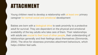 ATTACHMENT
Young children need to develop a relationship with at least one primary
caregiver for normal social and emotional development
Babies are born with a biological drive to seek proximity to a protective
adult for survival. They are dependent on the physical and emotional
availability of the key adults who take care of them. Their relationships
with adults are crucial to their trust of other people, their understanding of
relationships generally and their feelings about themselves (Simmonds,
2004). The drive for closeness promotes attachment behaviours, which
helps children feel safe.
 