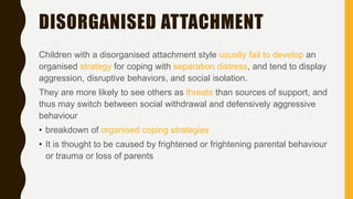 DISORGANISED ATTACHMENT
Children with a disorganised attachment style usually fail to develop an
organised strategy for coping with separation distress, and tend to display
aggression, disruptive behaviors, and social isolation.
They are more likely to see others as threats than sources of support, and
thus may switch between social withdrawal and defensively aggressive
behaviour
• breakdown of organised coping strategies
• It is thought to be caused by frightened or frightening parental behaviour
or trauma or loss of parents
 