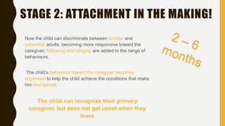 STAGE 2: ATTACHMENT IN THE MAKING!
Now the child can discriminate between familiar and
unfamiliar adults, becoming more responsive toward the
caregiver; following and clinging are added to the range of
behaviours.
The child’s behaviour toward the caregiver becomes
organised to help the child achieve the conditions that make
him feel secure
The child can recognise their primary
caregiver, but does not get upset when they
leave
 