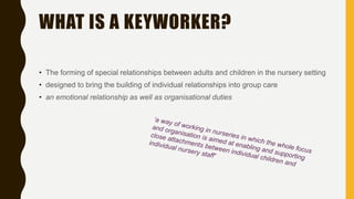 WHAT IS A KEYWORKER?
• The forming of special relationships between adults and children in the nursery setting
• designed to bring the building of individual relationships into group care
• an emotional relationship as well as organisational duties
 