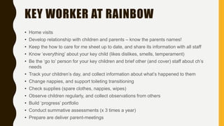 KEY WORKER AT RAINBOW
• Home visits
• Develop relationship with children and parents – know the parents names!
• Keep the how to care for me sheet up to date, and share its information with all staff
• Know ‘everything’ about your key child (likes dislikes, smells, temperament)
• Be the ‘go to’ person for your key children and brief other (and cover) staff about ch’s
needs
• Track your children’s day, and collect information about what’s happened to them
• Change nappies, and support toileting transitioning
• Check supplies (spare clothes, nappies, wipes)
• Observe children regularly, and collect observations from others
• Build ‘progress’ portfolio
• Conduct summative assessments (x 3 times a year)
• Prepare are deliver parent-meetings
 