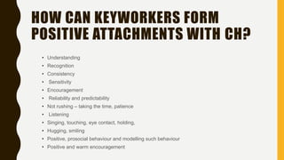 HOW CAN KEYWORKERS FORM
POSITIVE ATTACHMENTS WITH CH?
• Understanding
• Recognition
• Consistency
• Sensitivity
• Encouragement
• Reliability and predictability
• Not rushing – taking the time, patience
• Listening
• Singing, touching, eye contact, holding,
• Hugging, smiling
• Positive, prosocial behaviour and modelling such behaviour
• Positive and warm encouragement
 