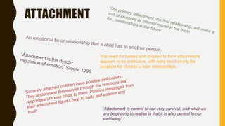 ATTACHMENT
The need for babies and children to form attachments
appears to be instinctive, with early ties forming the
template for children's later relationships.
‘Attachment is central to our very survival, and what we
are beginning to realise is that it is also central to our
wellbeing'
 