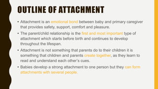 OUTLINE OF ATTACHMENT
• Attachment is an emotional bond between baby and primary caregiver
that provides safety, support, comfort and pleasure.
• The parent/child relationship is the first and most important type of
attachment which starts before birth and continues to develop
throughout the lifespan.
• Attachment is not something that parents do to their children it is
something that children and parents create together, as they learn to
read and understand each other’s cues.
• Babies develop a strong attachment to one person but they can form
attachments with several people.
 