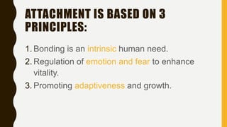 ATTACHMENT IS BASED ON 3
PRINCIPLES:
1. Bonding is an intrinsic human need.
2. Regulation of emotion and fear to enhance
vitality.
3. Promoting adaptiveness and growth.
 